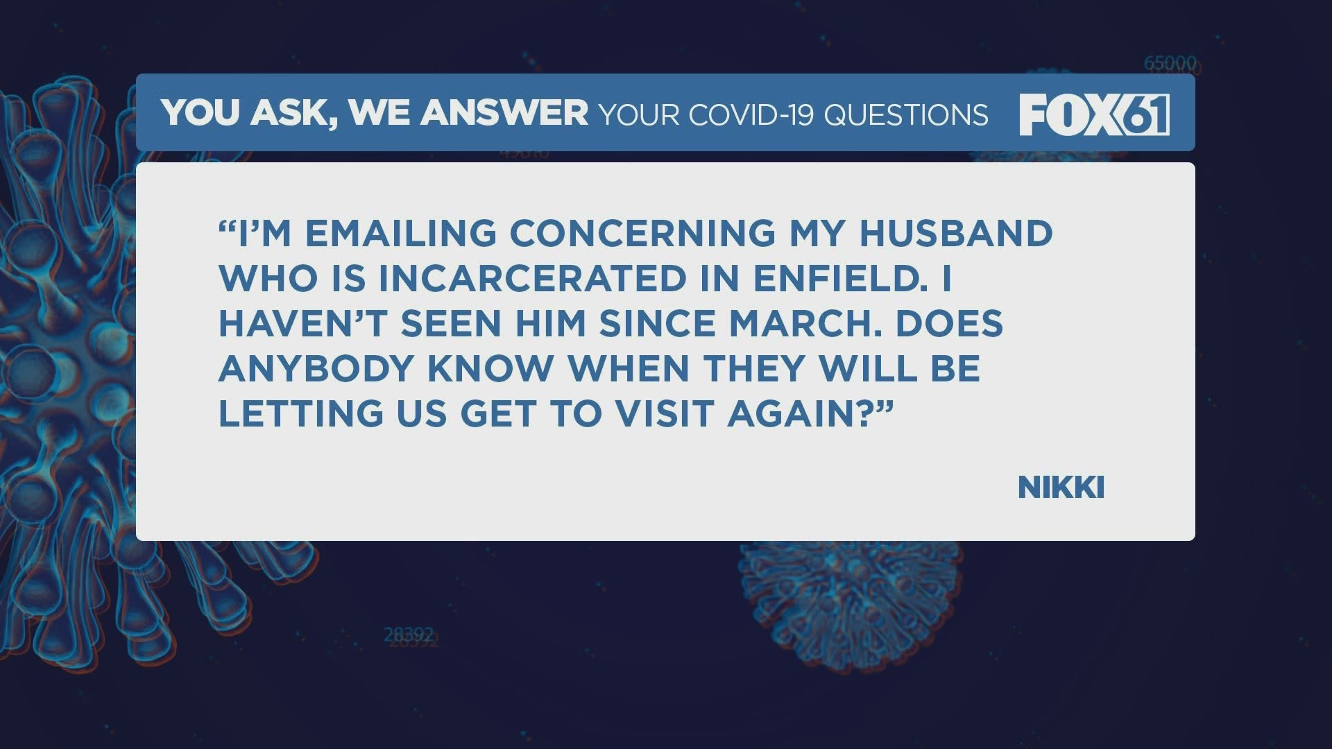 “I’m emailing concerning my husband who is incarcerated in Enfield.  I haven’t seen him since March.  Does anybody know when they will be letting us get to visit aga